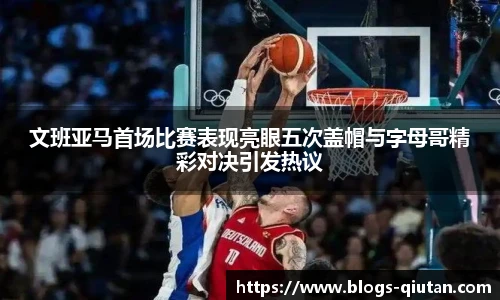 文班亚马首场比赛表现亮眼五次盖帽与字母哥精彩对决引发热议